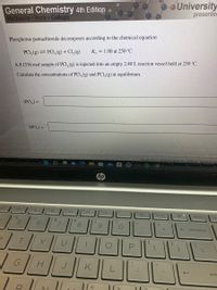 General Chemistry 4th Edition
McQuarrie Rock Gallogly
University
presentec
Phosphorus pentachloride decomposes according to the chemical equation
K. = 1.80 at 250 °C
PCI,(g) = PCI,(g) + Cl,(g)
A 0.1536 mol sample of PCI, (g) is injected into an empty 2.40L reaction vessel held at 250 °C.
Calculate the concentrations of PCI,(g) and PCI, (g) at equilibrium.
[PCI,] =
[PCI,] =
Question Source: McQuarrie, Rock, And Gallogly 4e General Chemis
DDI
"prt sc
delete
ho
6.
8
6.
%3D
backspace
G
J.
K
ente
