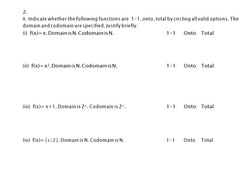 2.
A. Indicate whether the following functions are: 1-1, onto, total by circling all valid options. The
domain and codomain are specified. Justify briefly.
(i) f(x)=x. Domainis N.Codomainis N.
1-1
Onto Total
(ii) f(x)=x2.Domainis N.Codomainis N.
1-1
Onto Total
(iii) f(x)= x+1. Domain is Z+. Codomain is Z+.
1-1
Onto Total
(iv) f(x)= [x/2]. Domain is N. Codomain is N.
1-1
Onto Total
