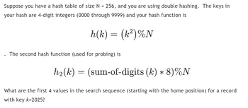 Suppose you have a hash table of size N = 256, and you are using double hashing. The keys in
your hash are 4-digit integers (0000 through 9999) and your hash function is
h(k) = (k²)%N
The second hash function (used for probing) is
h₂(k) = (sum-of-digits (k) * 8)%N
What are the first 4 values in the search sequence (starting with the home position) for a record
with key k-2025?