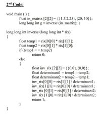 2nd Code:
void main ( ) {
float in_matrix [2][2] = {{1.5,2.25},{20, 10}};
long long int g = inverse (in_matrix); }
long long int inverse (long long int * rix)
{
float templ = rix[0][0] * rix[1][1];
float temp2 = rix[0][1] * rix[1][0];
if (templ == temp2)
return 0;
else
{
float inv_rix [2][2] = {{0,0},{0,0}};
float determinant1 = temp1 – temp2;
float determinant2 = temp2 – templ;
inv_rix[0][0] = rix[1][1] / determinant1;
inv_rix[1][1] = rix[0][0] / determinant1;
inv_rix [0][1]= rix[0][1] / determinant2;
inv_rix [1][0] = rix[1][0] / determinant2;
return 1;
}
}
