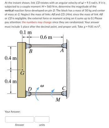 At the instant shown, link CD rotates with an angular velocity of W = 9.5 rad/s. If it is
subjected to a couple moment M = 560 N·m, determine the magnitude of the
vertical reaction force developed on pin D. The block has a mass of 50 kg and center
of mass at G. Neglect the mass of links AB and CD. (Hint, since the mass of link AB
or CD is negligible, the external force or moment acting on it sums up to 0.) Please
pay attention: the numbers may change since they are randomized. Your answer
must include 1 place after the decimal point, and proper unit. Take g = 9.81 m/s².
0.1 m
0.6 m
0.4 m
0.4 m
G
Your Answer:
Answer
B
D
O
W
units
A
M