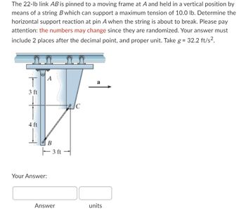 **Problem Description:**

The 22-lb link \( AB \) is pinned to a moving frame at \( A \) and held in a vertical position by means of a string \( B \) which can support a maximum tension of 10.0 lb. Determine the horizontal support reaction at pin \( A \) when the string is about to break. Please pay attention: the numbers may change since they are randomized. Your answer must include 2 places after the decimal point, and proper unit. Take \( g = 32.2 \, \text{ft/s}^2 \).

**Diagram Explanation:**

The diagram shows a mechanical setup involving:

- A vertical link \( AB \) that is 7 ft long, composed of two segments: 3 ft from \( A \) to a point halfway, and 4 ft from the halfway point to \( B \).
- The link is inclined by an angle since point \( C \) is horizontally 3 ft from \( B \).
- The link is supported by a string attached between points \( B \) and \( C \).
- Pin \( A \) connects the link \( AB \) to a horizontal structure.
- An acceleration \( a \) is indicated horizontally to the right.

**Answer Submission:**

Your Answer:
- [Answer box] [units box]

Ensure your answer includes the correct units and is rounded to two decimal places.