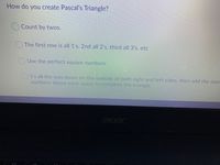 How do you create Pascal's Triangle?
Count by twos.
The first row is all 1's, 2nd all 2's, third all 3's, etc
OUse the perfect square numbers.
1's all the way down on the outside of both right and left sides, then add the two
numbers above each space to complete the triangle.
acer
