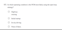 97) In which operating condition is the PCM most likely using the open loop
strategy?
O Highway
cruising
O Initial startup
O In-city driving
O None of these.
