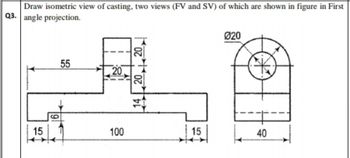 Draw isometric view of casting, two views (FV and SV) of which are shown in figure in First
Q3. angle projection.
15
6
55
20
100
14,20.
15
Ø20
40