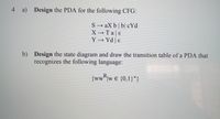 4 a) Design the PDA for the following CFG:
S → aX b| b| cYd
XTa|E
Y→ Yd |ɛ
b) Design the state diagram and draw the transition table of a PDA that
recognizes the following language:
{www e {0,1}*}
