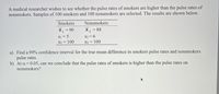 A medical researcher wishes to see whether the pulse rates of smokers are higher than the pulse rates of
nonsmokers. Samples of 100 smokers and 100 nonsmokers are selected. The results are shown below.
Smokers
Nonsmokers
X = 90
S1 = 5
nj = 100
X2
= 88
%3D
S2 = 6
n2 = 100
a) Find a 99% confidence interval for the true mean difference in smokers pulse rates and nonsmokers
pulse rates.
b) At a = 0.05, can we conclude that the pulse rates of smokers is higher than the pulse rates on
nonsmokers?
