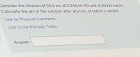 Consider the titration of 25.0 mL of 0.200 M HCI with 0.200 M NAOH.
Calculate the pH of the solution after 45.0 mL of NAOH is added.
Link to Physical Constants
Link to the Periodic Table
Answer:
