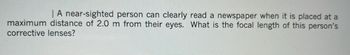 | A near-sighted person can clearly read a newspaper when it is placed at a
maximum distance of 2.0 m from their eyes. What is the focal length of this person's
corrective lenses?