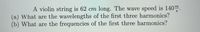 A violin string is 62 cm long. The wave speed is 140m.
(a) What are the wavelengths of the first three harmonics?
(b) What are the frequencies of the first three harmonics?

