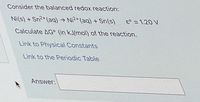 Consider the balanced redox reaction:
Ni(s) + Sn2+(aq) → Ni²+(aq) + Sn(s)
E° = 1.20 V
Calculate AG° (in kJ/mol) of the reaction.
Link to Physical Constants
Link to the Periodic Table
Answer:
