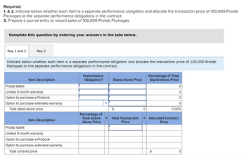 Required:
1. & 2. Indicate below whether each item is a separate performance obligation and allocate the transaction price of 100,000 Protab
Packages to the separate performance obligations in the contract.
3. Prepare a journal entry to record sales of 100,000 Protab Packages.
Complete this question by entering your answers in the tabs below.
Req 1 and 2
Req 3
Indicate below whether each item is a separate performance obligation and allocate the transaction price of 100,000 Protab
Packages to the separate performance obligations in the contract.
Item Description
Protab tablet
Limited 6-month warranty
Option to purchase a Probook
Option to purchase extended warranty
Total stand-alone price
Item Description
Protab tablet
Limited 6-month warranty
Option to purchase a Probook
Option to purchase extended warranty
Total contract price
Performance
Obligation?
Percentage of
Total Stand-
Alone Price
Stand-Alone Price
X Total Transaction
Price
0
Percentage of Total
Stand-Alone Price
= Allocated Contract
Price
0
0
0
0
0.00%
0