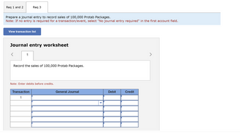 Req 1 and 2
Prepare a journal entry to record sales of 100,000 Protab Packages.
Note: If no entry is required for a transaction/event, select "No journal entry required" in the first account field.
Req 3
View transaction list
Journal entry worksheet
1
Record the sales of 100,000 Protab Packages.
Note: Enter debits before credits.
Transaction
1
General Journal
Debit
Credit