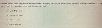 Suppose analysts expect Cheung to pay a dividend of $4.00 per share at the end of the year and for the dividend to grow at a constant rate of 5% per
year. What is the expected conversion value five years from now?
O $1,624.49 per share
O $1,016.31 per share
$677.54 per share.
O $508.16 per share.