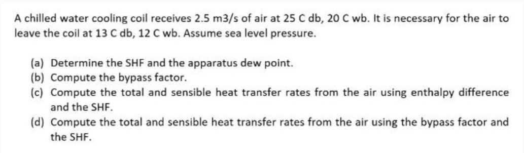 A chilled water cooling coil receives 2.5 m3/s of air at 25 C db, 20 C wb. It is necessary for the air to
leave the coil at 13 C db, 12 C wb. Assume sea level pressure.
(a) Determine the SHF and the apparatus dew point.
(b) Compute the bypass factor.
(c) Compute the total and sensible heat transfer rates from the air using enthalpy difference
and the SHF.
(d) Compute the total and sensible heat transfer rates from the air using the bypass factor and
the SHF.
