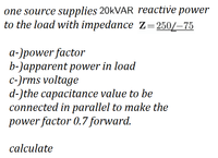 one source supplies 20kVAR reactive power
to the load with impedance Z=250/–75
a-)power factor
b-)apparent power in load
c-)rms voltage
d-)the capacitance value to be
connected in parallel to make the
power factor 0.7 forward.
calculate
