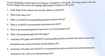 You are designing a vertical sag curve joining a -3% grade to a +2% grade. The design speed is 60 mph. For the design of the curve, the stopping sight distance is based on a 0% grade.

1. Is the shape of the vertical curve circular, elliptic, or parabolic?

2. What is the value of A?

3. What is AASHTO’s recommended perception reaction time (s)?

4. What is AASHTO’s recommended deceleration rate (ft/s²)?

5. What is the assumed height (ft) of the driver’s eye for passenger cars?

6. What is the assumed height (ft) of the object?

7. Assuming a 0% grade, and AASHTO’s recommended perception reaction time and recommended deceleration rate, what is the brake reaction distance (ft)?

8. Assuming a 0% grade, and AASHTO’s recommended perception reaction time and recommended deceleration rate, what is the braking distance (ft)?