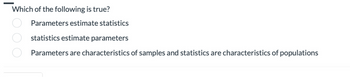 Which of the following is true?
Parameters estimate statistics
statistics estimate parameters
Parameters are characteristics of samples and statistics are characteristics of populations