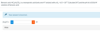 Benzoic acid, HC6H5CO2, is a monoprotic acid (only one H* ionizes) with a Ka = 6.5 × 105. Calculate [H*] and the pH of a 0.016 M
solution of benzoic acid.
- Your answer is incorrect.
[H3O*] =
i
M
Hint
