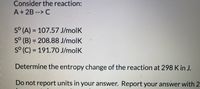 Consider the reaction:
A+2B --> C
S° (A) = 107.57 J/molK
S° (B) = 208.88 J/molK
S° (C) = 191.70 J/molK
Determine the entropy change of the reaction at 298 K in J.
Do not report units in your answer. Report your answer with 2
