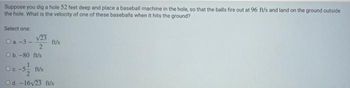 Suppose you dig a hole 52 feet deep and place a baseball machine in the hole, so that the balls fire out at 96 ft/s and land on the ground outside
the hole. What is the velocity of one of these baseballs when it hits the ground?
Select one:
08-3-123
O b.-80 ft/s
fu/s
ft/s
Od. -16√23 ft/s