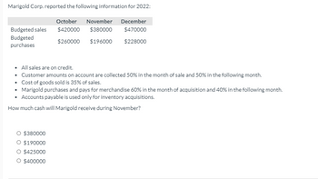 Marigold Corp. reported the following information for 2022:
October November December
$420000 $380000
$470000
$260000 $196000
$228000
Budgeted sales
Budgeted
purchases
• All sales are on credit.
• Customer amounts on account are collected 50% in the month of sale and 50% in the following month.
Cost of goods sold is 35% of sales.
.
• Marigold purchases and pays for merchandise 60% in the month of acquisition and 40% in the following month.
• Accounts payable is used only for inventory acquisitions.
How much cash will Marigold receive during November?
O $380000
O $190000
O $425000
O $400000