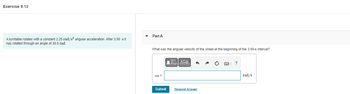 Exercise 9.13
A turntable rotates with a constant 2.25 rad/s² angular acceleration. After 3.50 s it
has rotated through an angle of 30.0 rad.
Part A
What was the angular velocity of the wheel at the beginning of the 3.50-s interval?
ΠΑΠΑΣΦ
6
?
Wo=
rad/s
Submit
Request Answer