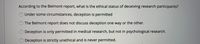 According to the Belmont report, what is the ethical status of deceiving research participants?
Under some circumstances, deception is permitted
The Belmont report does not discuss deception one way or the other.
Deception is only permitted in medical research, but not in psychological research.
Deception is strictly unethical and is never permitted.
