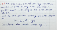 { 3) An obsect, acted on by various
forces, moves along the parabola
y= 3x2 from the origin to the point
(1, 3).
One of the forles acting on the obset
Calculate the work done by F.
