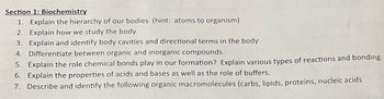 Section 1: Biochemistry
1. Explain the hierarchy of our bodies (hint: atoms to organism)
2. Explain how we study the body
3. Explain and identify body cavities and directional terms in the body
4. Differentiate between organic and inorganic compounds.
5. Explain the role chemical bonds play in our formation? Explain various types of reactions and bonding.
6. Explain the properties of acids and bases as well as the role of buffers.
7. Describe and identify the following organic macromolecules (carbs, lipids, proteins, nucleic acids