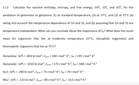 2.13
Calculate the reaction enthalpy, entropy, and free energy, AH°,, ASº,, and AG°,, for the
amidation of glutamate to glutamine (1) at standard temperature, (2) at 37°C, and (3) at 75°C (a)
taking into account the temperature dependence of AH and AS, and (b) assuming that AH and AS are
temperature-independent. What can you conclude about the importance of Cp? What does the result
mean for organisms that live at moderate temperature (37°C; mesophilic organisms) and
thermophilic organisms that live at 75°C?
Glutamine: AH°; = -826 kJ mol², Cp,m = 184 J mol1 K1, Sm = 195 J mol1 K1
f%3=
Glutamate: AH°; = -1010 kJ mol1, Cp,m = 175 J mol1 K1, Sm = 188 J mol1 K1
H2O: AH°¡ = -290 kJ mol1, Cp,m = 75 J mol1 K1, Sm = 70 J mol1 K1
NH,*: AH°; = -133 kJ mol1, Cp,m = 80 J mol1 K1, Sm = 113 J mol1 K1
%3D
