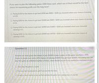 If you were to play the following games 1000 times each, which one of them would be the best
choice for maximizing profit over the long term?
O Paying $100 for the chance to get back $500 (win $400 + $100 you invested) where your chance of winning
is 0.25.
O Paying $200 for the chance to get back $1000 (win $800 + $200 you invested) where your chance of winning
is 0.2.
O Paying $200 for the chance to get back $2000 (win $1800 + $200 you invested) where your chancelaf
winning is 0.1.
O Paying $300 for the chance to get back $5000 (win $4700 + $300 you invested) where your chance of
winning is 0.05.
Question 11
Assume you were given the chance to pay $1000 to play a game. In this game you have a 30 %
chance to break even and a 40% chance of winning $1000 (You get back $2000). Assuming you can
play this game an unlimited number of times, what should you do if you wanted to maximize profit?
O Don't play, the game is a scamt!
O Play once but be prepared to quit if you lose the first time.
O Go get as much money as you can find and play this game every waking hour of your life.
