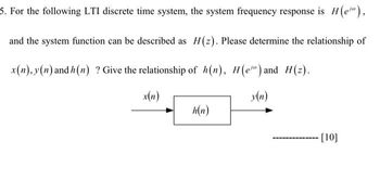 5. For the following LTI discrete time system, the system frequency response is H(e"),
and the system function can be described as H(z). Please determine the relationship of
x(n), y(n) and h(n) ? Give the relationship of h(n), H(e) and H(z).
x(n)
y(n)
h(n)
[10]