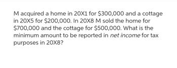 M acquired a home in 20X1 for $300,000 and a cottage
in 20X5 for $200,000. In 20X8 M sold the home for
$700,000 and the cottage for $500,000. What is the
minimum amount to be reported in net income for tax
purposes in 20X8?