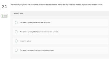 24
01:53:23
The rate charged by banks with excess funds is referred to as the interbank offered rate; they will accept interbank deposits at the interbank bid rate.
Multiple Choice
The spread is generally referred to as "the TED spread."
The spread is generally 1/8 of 1 percent for most major Euro currencies.
none of the options
The spread is generally referred to as the bid-ask commission.