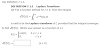 Use Definition 7.1.1,
DEFINITION 7.1.1 Laplace Transform
Let f be a function defined for t > 0. Then the integral
L{f(t)} =
e-stf(t) dt
is said to be the Laplace transform of f, provided that the integral converges.
to find L{f(t)}. (Write your answer as a function of s.)
f(t) = cos(t),
10,
0 st< T
L{f(t)} =
(s > 0)
