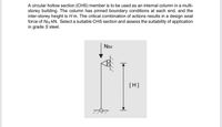 A circular hollow section (CHS) member is to be used as an internal column in a multi-
storey building. The column has pinned boundary conditions at each end, and the
inter-storey height is H m. The critical combination of actions results in a design axial
force of Ned kN. Select a suitable CHS section and assess the suitability of application
in grade S steel.
NEd
[H]
