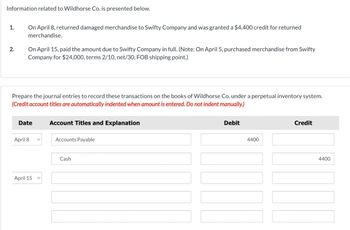 Information related to Wildhorse Co. is presented below.
1.
2.
On April 8, returned damaged merchandise to Swifty Company and was granted a $4,400 credit for returned
merchandise.
On April 15, paid the amount due to Swifty Company in full. (Note: On April 5, purchased merchandise from Swifty
Company for $24,000, terms 2/10, net/30, FOB shipping point.)
Prepare the journal entries to record these transactions on the books of Wildhorse Co. under a perpetual inventory system.
(Credit account titles are automatically indented when amount is entered. Do not indent manually.)
Date
April 8
April 15
Account Titles and Explanation
Accounts Payable
Cash
Debit
4400
Credit
4400
NI