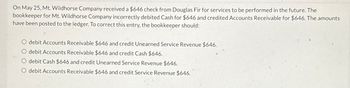 On May 25, Mt. Wildhorse Company received a $646 check from Douglas Fir for services to be performed in the future. The
bookkeeper for Mt. Wildhorse Company incorrectly debited Cash for $646 and credited Accounts Receivable for $646. The amounts
have been posted to the ledger. To correct this entry, the bookkeeper should:
debit Accounts Receivable $646 and credit Unearned Service Revenue $646.
debit Accounts Receivable $646 and credit Cash $646.
O debit Cash $646 and credit Unearned Service Revenue $646.
O debit Accounts Receivable $646 and credit Service Revenue $646.