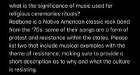 what is the significance of music used for
religious ceremonies rituals?
Redbone is a Native American classic rock band
from the '70s. some of their songs are a form of
protest and resistance within the states. Please
list two that include musical examples with the
theme of resistance, making sure to provide a
short description as to why and what the culture
is resisting.
