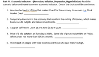 Part IV. Economic Indicators - (Recession, Inflation, Depression, Hyperinflation) Read the
scenario below and insert its correct economic indicator. One of the choices will be used twice.
1. An extended period of time that makes it hard for the economy to recover. Le. Stock
Market Crash
2. Temporary downturn in the economy that results in the cutting of incomes, which makes
businesses to cut jobs and reduce investments.
3. A cup of coffee cost .25 in 1970 is now $3.60 in 2020.
4. Price of 1 kilo potatoes on Tuesday is 36dhs. Same kilo of potatoes is 60dhs on Friday.
When prices rise more than 50% in a month.
5. The impact on people with fixed incomes and those who save money is high.
