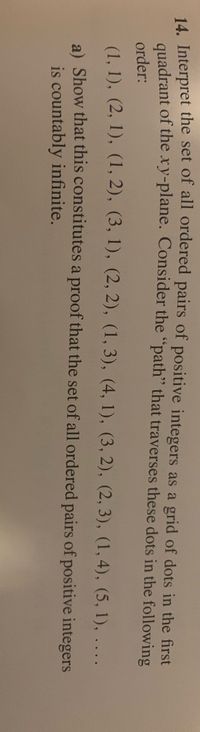 **Educational Text Transcription:**

---

14. Interpret the set of all ordered pairs of positive integers as a grid of dots in the first quadrant of the xy-plane. Consider the "path" that traverses these dots in the following order:

(1, 1), (2, 1), (1, 2), (3, 1), (2, 2), (1, 3), (4, 1), (3, 2), (2, 3), (1, 4), (5, 1), …

a) Show that this constitutes a proof that the set of all ordered pairs of positive integers is countably infinite.

--- 

**Explanation:**

The list of ordered pairs (x, y) begins at (1, 1) and moves along diagonals in the grid. This sequence demonstrates how every possible pair of positive integers can be systematically listed, showing that they correspond to the natural numbers through this process. This is a classic method for proving the countability of the set of all ordered pairs of positive integers.