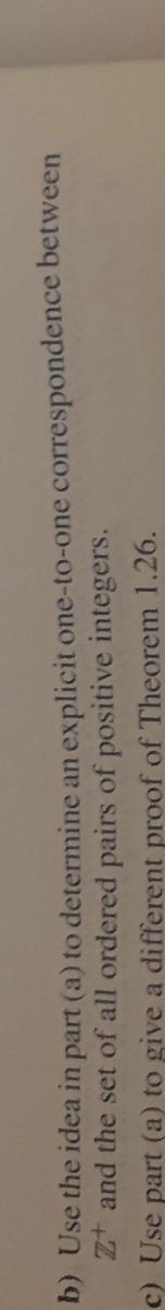 Sure, here's the transcription:

---

**b)** Use the idea in part (a) to determine an explicit one-to-one correspondence between ℤ⁺ and the set of all ordered pairs of positive integers.

**c)** Use part (a) to give a different proof of Theorem 1.26.

---

There are no graphs or diagrams in the image.