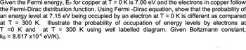 Given the Fermi energy, EF for copper at T = 0 K is 7.00 eV and the electrons in copper follow
the Fermi-Dirac distribution function. Using Fermi -Dirac equation, show that the probability of
an energy level at 7.15 eV being occupied by an electron at T = 0 K is different as compared
at T = 300 K. Illustrate the probability of occupation of energy levels by electrons at
T 0 K and at T = 300 K using well labelled diagram. Given Boltzmann constant,
KB = 8.617 X10-5 eV/K).