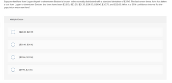 Suppose taxi fare from Logan Airport to downtown Boston is known to be normally distributed with a standard deviation of $2.50. The last seven times John has taken
a taxi from Logan to downtown Boston, the fares have been $22.10, $23.25, $21.35, $24.50, $21.90, $20.75, and $22.65. What is a 95% confidence interval for the
population mean taxi fare?
Multiple Choice
[$20.80, $23.91]
[$20.46, $24.16]
[$21.66, $23.06]
[$17.46, $27.26]