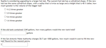 Sophie is considering upgrading to a larger hot tub. The current hot tub has a cylindrical shape. If the new
tub has the same cylindrical shape, with a radius that is twice as large and a height that is 40 % taller, how
much greater is the volume of the bigger tub?
O 11.2 times greater
O 3.9 times greater
5.6 times greater
O 1.6 times greater
If the old tank contained 1340 gallons, how many gallons would the new tank hold?
gallons
If the San Antonio Water Authority charges $8.7 per 1000 gallons, how much would it cost to fill the new
tub? Round to the nearest penny.
$