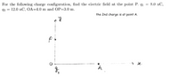 For the following charge configuration, find the electric field at the point P. q1 = 8.0 nC,
2 = 12.0 nC, OA=4.0 m and OP=3.0 m.
the 2nd charge is at point A.
