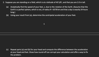 2. Suppose you are standing on a field, which is at a latitude of 40 5/6°, and that you are 2.0 m tall.
(a) Analytically find the speed of your feet, v, due to the rotation of the Earth. (Assume that the
Earth is a perfect sphere, which is not, of radius R = 6378 km and that a day is exactly 24 hours
long.)
(b) Using your result from (a), determine the centripetal acceleration of your feet.
1
(c) Repeat parts (a) and (b) for your head and compute the difference between the acceleration
at your head and feet. Show how round-off can corrupt your calculation and offer a way to fix
the problem.
