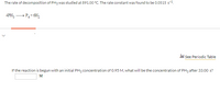 The rate of decomposition of PH3 was studied at 891.00 °C. The rate constant was found to be 0.0515 s-1.
4PH; - P4+ 6H,
i See Periodic Table
If the reaction is begun with an initial PH3 concentration of 0.95 M, what will be the concentration of PH3 after 33.00 s?
M
