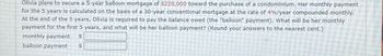 Olivia plans to secure a 5-year balloon mortgage of $220,000 toward the purchase of a condominium. Her monthly payment
for the 5 years is calculated on the basis of a 30-year conventional mortgage at the rate of 4%/year compounded monthly.
At the end of the 5 years, Olivia is required to pay the balance owed (the "balloon" payment). What will be her monthly
payment for the first 5 years, and what will be her balloon payment? (Round your answers to the nearest cent.)
monthly payment
balloon payment
$
$